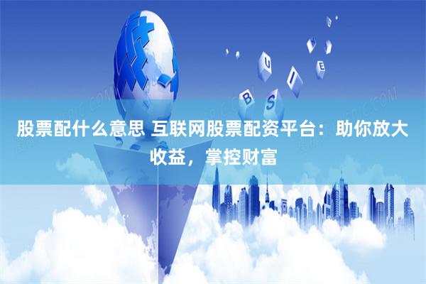股票配什么意思 互联网股票配资平台：助你放大收益，掌控财富