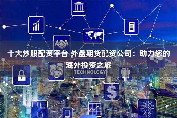 十大炒股配资平台 外盘期货配资公司：助力您的海外投资之旅