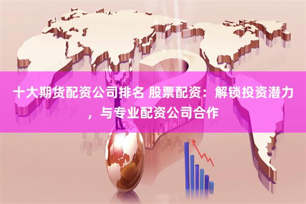 十大期货配资公司排名 股票配资：解锁投资潜力，与专业配资公司合作