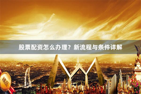 股票配资怎么办理？新流程与条件详解